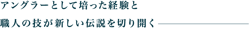 アングラーとして培った経験と職人の技が新しい伝説を切り開く